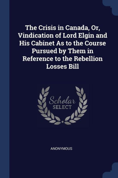 The Crisis In Canada, Or, Vindication Of Lord Elgin And His Cabinet As To The Course Pursued By Them In Reference To The Rebellion Losses Bill