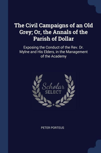 The Civil Campaigns Of An Old Grey; Or, The Annals Of The Parish Of Dollar: Exposing The Conduct Of The Rev. Dr. Mylne And His Elders, In The Management Of The Academy