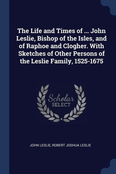 The Life And Times Of ... John Leslie, Bishop Of The Isles, And Of Raphoe And Clogher. With Sketches Of Other Persons Of The Leslie Family, 1525-1675
