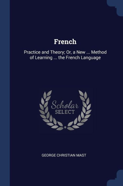 French: Practice And Theory; Or, A New ... Method Of Learning ... The French Language