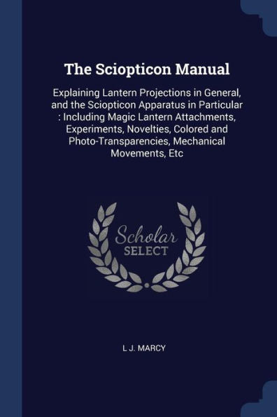 The Sciopticon Manual: Explaining Lantern Projections In General, And The Sciopticon Apparatus In Particular: Including Magic Lantern Attachments, ... Mechanical Movements, Etc