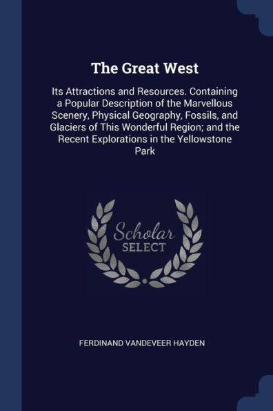 The Great West: Its Attractions And Resources. Containing A Popular Description Of The Marvellous Scenery, Physical Geography, Fossils, And Glaciers ... Recent Explorations In The Yellowstone Park