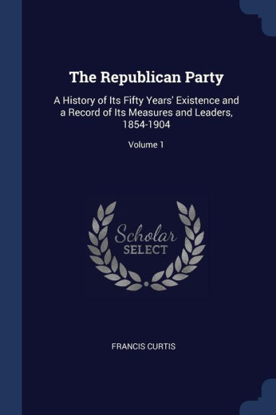 The Republican Party: A History Of Its Fifty Years' Existence And A Record Of Its Measures And Leaders, 1854-1904; Volume 1