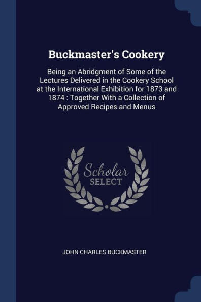 Buckmaster'S Cookery: Being An Abridgment Of Some Of The Lectures Delivered In The Cookery School At The International Exhibition For 1873 And 1874: ... A Collection Of Approved Recipes And Menus
