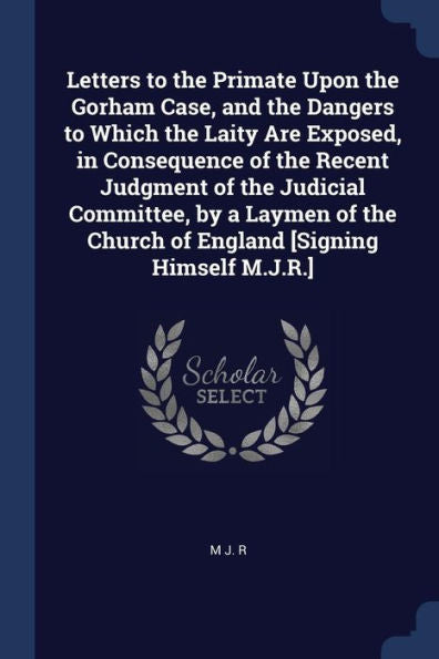 Letters To The Primate Upon The Gorham Case, And The Dangers To Which The Laity Are Exposed, In Consequence Of The Recent Judgment Of The Judicial ... Church Of England [Signing Himself M.J.R.]