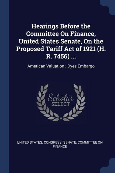 Hearings Before The Committee On Finance, United States Senate, On The Proposed Tariff Act Of 1921 (H. R. 7456) ...: American Valuation; Dyes Embargo