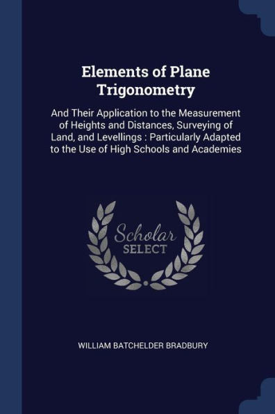 Elements Of Plane Trigonometry: And Their Application To The Measurement Of Heights And Distances, Surveying Of Land, And Levellings: Particularly Adapted To The Use Of High Schools And Academies