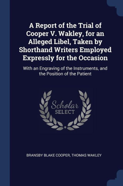 A Report Of The Trial Of Cooper V. Wakley, For An Alleged Libel, Taken By Shorthand Writers Employed Expressly For The Occasion: With An Engraving Of The Instruments, And The Position Of The Patient