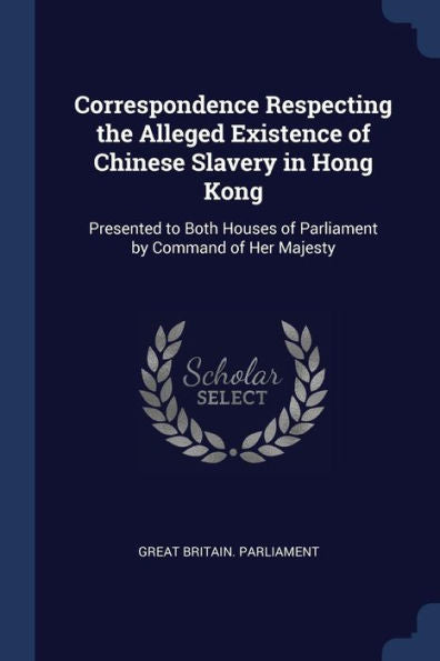 Correspondence Respecting The Alleged Existence Of Chinese Slavery In Hong Kong: Presented To Both Houses Of Parliament By Command Of Her Majesty