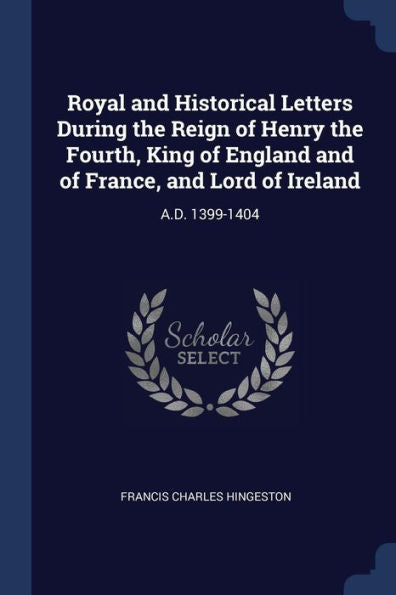 Royal And Historical Letters During The Reign Of Henry The Fourth, King Of England And Of France, And Lord Of Ireland: A.D. 1399-1404