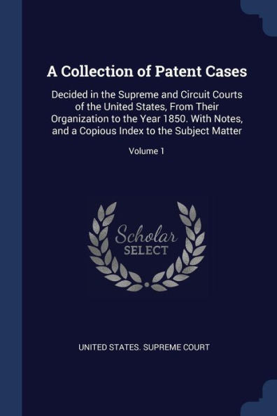 A Collection Of Patent Cases: Decided In The Supreme And Circuit Courts Of The United States, From Their Organization To The Year 1850. With Notes, And A Copious Index To The Subject Matter; Volume 1