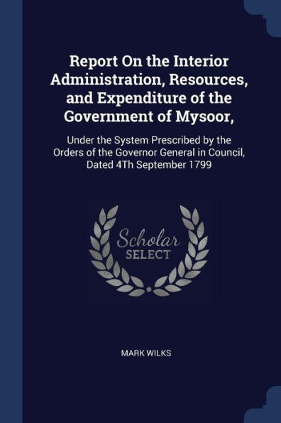 Report On The Interior Administration, Resources, And Expenditure Of The Government Of Mysoor,: Under The System Prescribed By The Orders Of The Governor General In Council, Dated 4Th September 1799