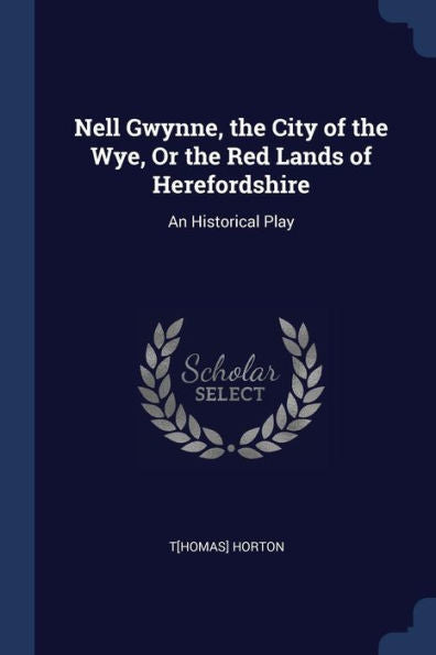 Nell Gwynne, The City Of The Wye, Or The Red Lands Of Herefordshire: An Historical Play