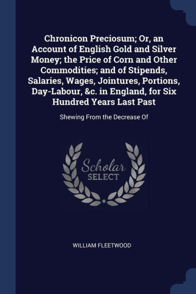 Chronicon Preciosum; Or, An Account Of English Gold And Silver Money; The Price Of Corn And Other Commodities; And Of Stipends, Salaries, Wages, ... Years Last Past: Shewing From The Decrease Of