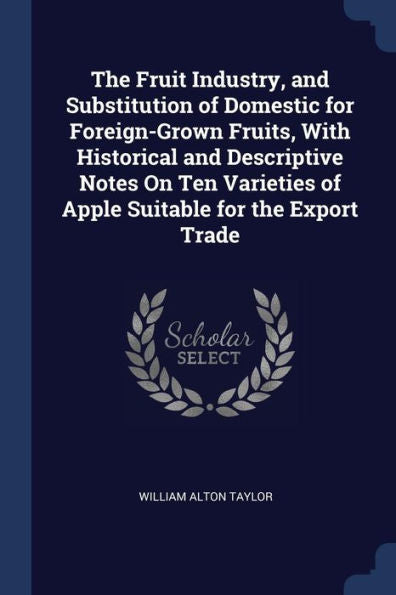 The Fruit Industry, And Substitution Of Domestic For Foreign-Grown Fruits, With Historical And Descriptive Notes On Ten Varieties Of Apple Suitable For The Export Trade