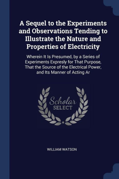 A Sequel To The Experiments And Observations Tending To Illustrate The Nature And Properties Of Electricity: Wherein It Is Presumed, By A Series Of ... Electrical Power, And Its Manner Of Acting Ar