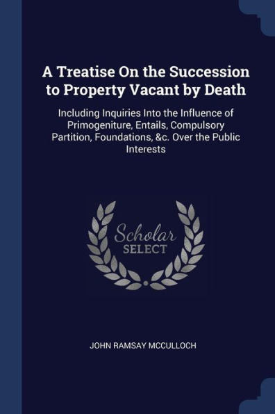 A Treatise On The Succession To Property Vacant By Death: Including Inquiries Into The Influence Of Primogeniture, Entails, Compulsory Partition, Foundations, &C. Over The Public Interests