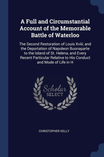 A Full And Circumstantial Account Of The Memorable Battle Of Waterloo: The Second Restoration Of Louis Xviii; And The Deportation Of Napoleon ... Relative To His Conduct And Mode Of Life In H