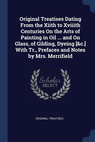 Original Treatises Dating From The Xiith To Xviiith Centuries On The Arts Of Painting In Oil ... And On Glass, Of Gilding, Dyeing [&C.] With Tr., Prefaces And Notes By Mrs. Merrifield