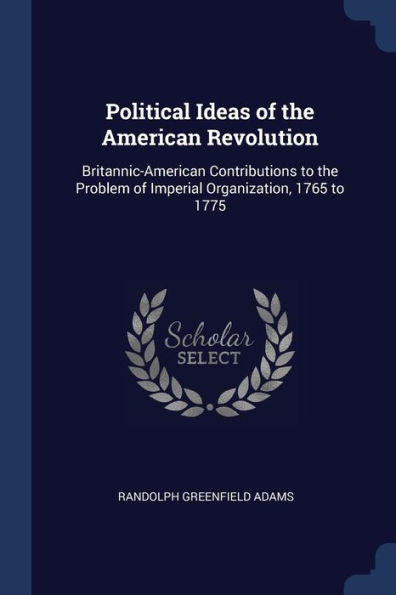 Political Ideas Of The American Revolution: Britannic-American Contributions To The Problem Of Imperial Organization, 1765 To 1775