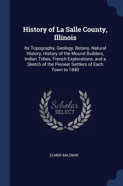 History Of La Salle County, Illinois: Its Topography, Geology, Botany, Natural History, History Of The Mound Builders, Indian Tribes, French ... Of The Pioneer Settlers Of Each Town To 1840