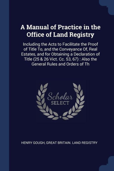 A Manual Of Practice In The Office Of Land Registry: Including The Acts To Facilitate The Proof Of Title To, And The Conveyance Of, Real Estates, And ... 67): Also The General Rules And Orders Of Th
