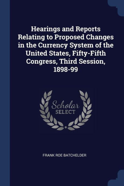 Hearings And Reports Relating To Proposed Changes In The Currency System Of The United States, Fifty-Fifth Congress, Third Session, 1898-99