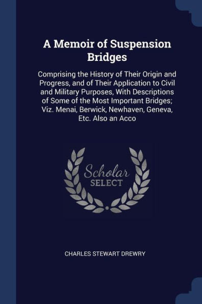 A Memoir Of Suspension Bridges: Comprising The History Of Their Origin And Progress, And Of Their Application To Civil And Military Purposes, With ... Berwick, Newhaven, Geneva, Etc. Also An Acco