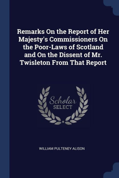 Remarks On The Report Of Her Majesty'S Commissioners On The Poor-Laws Of Scotland And On The Dissent Of Mr. Twisleton From That Report
