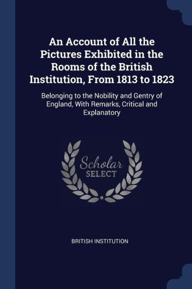An Account Of All The Pictures Exhibited In The Rooms Of The British Institution, From 1813 To 1823: Belonging To The Nobility And Gentry Of England, With Remarks, Critical And Explanatory