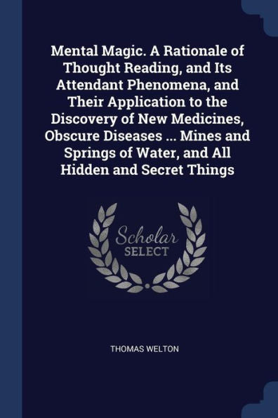 Mental Magic. A Rationale Of Thought Reading, And Its Attendant Phenomena, And Their Application To The Discovery Of New Medicines, Obscure Diseases ... Of Water, And All Hidden And Secret Things