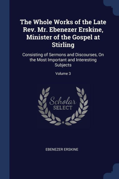 The Whole Works Of The Late Rev. Mr. Ebenezer Erskine, Minister Of The Gospel At Stirling: Consisting Of Sermons And Discourses, On The Most Important And Interesting Subjects; Volume 3