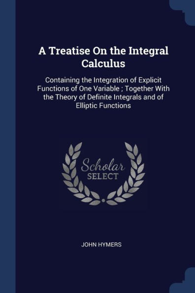 A Treatise On The Integral Calculus: Containing The Integration Of Explicit Functions Of One Variable; Together With The Theory Of Definite Integrals And Of Elliptic Functions