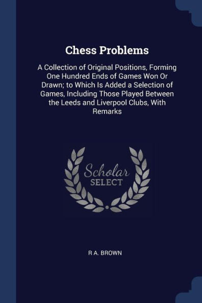 Chess Problems: A Collection Of Original Positions, Forming One Hundred Ends Of Games Won Or Drawn; To Which Is Added A Selection Of Games, Including ... The Leeds And Liverpool Clubs, With Remarks