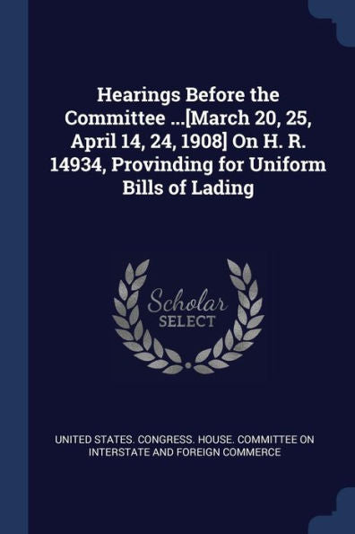 Hearings Before The Committee ...[March 20, 25, April 14, 24, 1908] On H. R. 14934, Provinding For Uniform Bills Of Lading