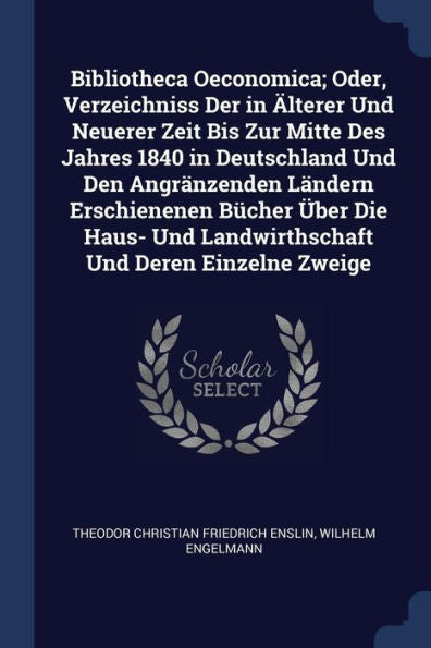 Bibliotheca Oeconomica; Oder, Verzeichniss Der In ?lterer Und Neuerer Zeit Bis Zur Mitte Des Jahres 1840 In Deutschland Und Den Angr?nzenden L?ndern ... Und Landwirthschaft Und Deren Einzelne Zweige
