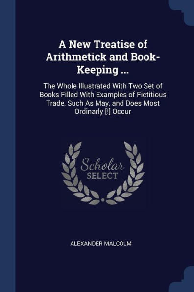 A New Treatise Of Arithmetick And Book-Keeping ...: The Whole Illustrated With Two Set Of Books Filled With Examples Of Fictitious Trade, Such As May, And Does Most Ordinarly [!] Occur