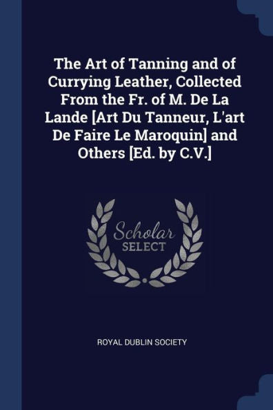 The Art Of Tanning And Of Currying Leather, Collected From The Fr. Of M. De La Lande [Art Du Tanneur, L'Art De Faire Le Maroquin] And Others [Ed. By C.V.]