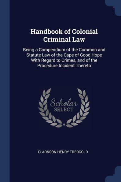 Handbook Of Colonial Criminal Law: Being A Compendium Of The Common And Statute Law Of The Cape Of Good Hope With Regard To Crimes, And Of The Procedure Incident Thereto