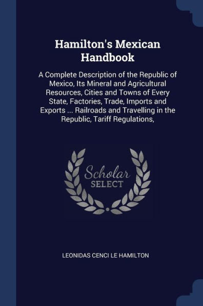 Hamilton'S Mexican Handbook: A Complete Description Of The Republic Of Mexico, Its Mineral And Agricultural Resources, Cities And Towns Of Every ... In The Republic, Tariff Regulations,
