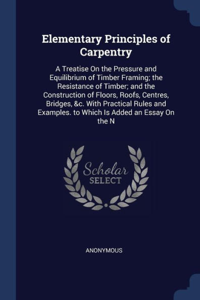 Elementary Principles Of Carpentry: A Treatise On The Pressure And Equilibrium Of Timber Framing; The Resistance Of Timber; And The Construction Of ... Examples. To Which Is Added An Essay On The N