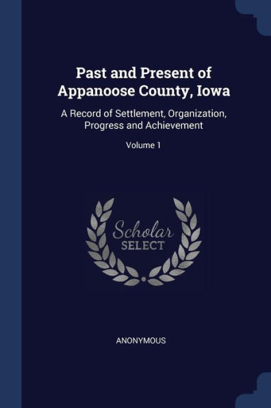 Past And Present Of Appanoose County, Iowa: A Record Of Settlement, Organization, Progress And Achievement; Volume 1