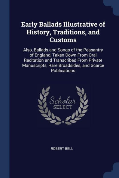 Early Ballads Illustrative Of History, Traditions, And Customs: Also, Ballads And Songs Of The Peasantry Of England, Taken Down From Oral Recitation ... Rare Broadsides, And Scarce Publications