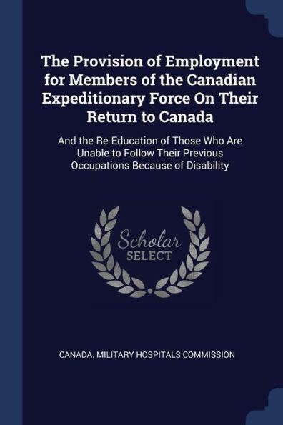 The Provision Of Employment For Members Of The Canadian Expeditionary Force On Their Return To Canada: And The Re-Education Of Those Who Are Unable To ... Previous Occupations Because Of Disability