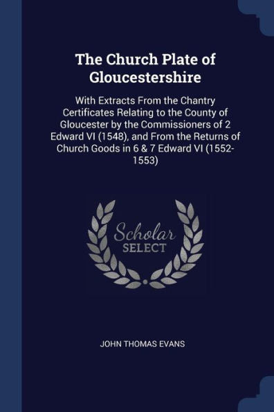 The Church Plate Of Gloucestershire: With Extracts From The Chantry Certificates Relating To The County Of Gloucester By The Commissioners Of 2 Edward ... Church Goods In 6 & 7 Edward Vi (1552-1553)