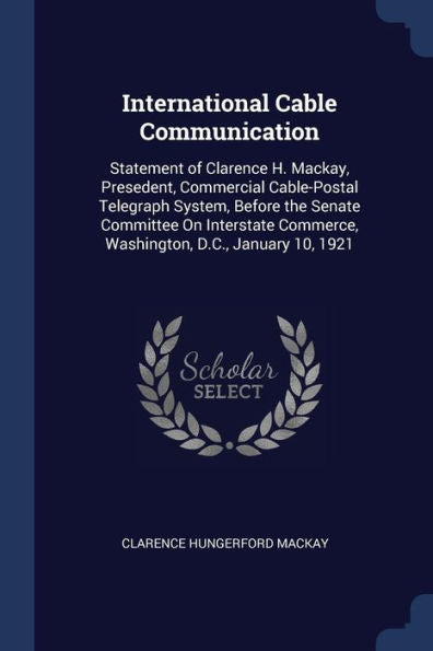 International Cable Communication: Statement Of Clarence H. Mackay, Presedent, Commercial Cable-Postal Telegraph System, Before The Senate Committee ... Commerce, Washington, D.C., January 10, 1921