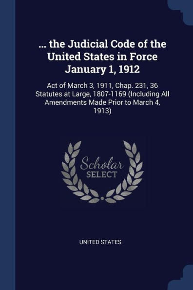 ... The Judicial Code Of The United States In Force January 1, 1912: Act Of March 3, 1911, Chap. 231, 36 Statutes At Large, 1807-1169 (Including All Amendments Made Prior To March 4, 1913)