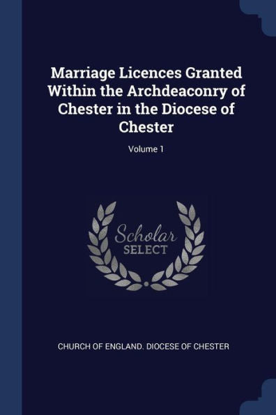 Marriage Licences Granted Within The Archdeaconry Of Chester In The Diocese Of Chester; Volume 1