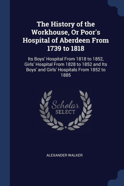 The History Of The Workhouse, Or Poor'S Hospital Of Aberdeen From 1739 To 1818: Its Boys' Hospital From 1818 To 1852, Girls' Hospital From 1828 To ... Boys' And Girls' Hospitals From 1852 To 1885