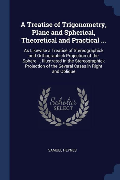A Treatise Of Trigonometry, Plane And Spherical, Theoretical And Practical ...: As Likewise A Treatise Of Stereographick And Orthographick Projection ... Of The Several Cases In Right And Oblique